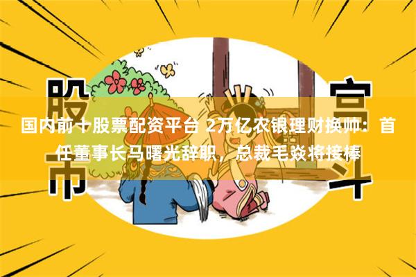 国内前十股票配资平台 2万亿农银理财换帅：首任董事长马曙光辞职，总裁毛焱将接棒