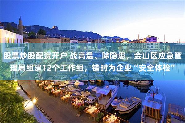 股票炒股配资开户 战高温、除隐患，金山区应急管理局组建12个工作组，错时为企业“安全体检”
