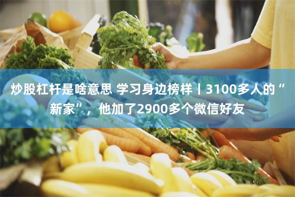 炒股杠杆是啥意思 学习身边榜样丨3100多人的“新家”，他加了2900多个微信好友