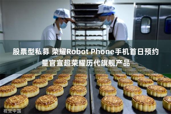 股票型私募 荣耀Robot Phone手机首日预约量官宣超荣耀历代旗舰产品
