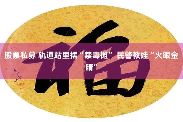 股票私募 轨道站里摆“禁毒摊” 民警教娃“火眼金睛”