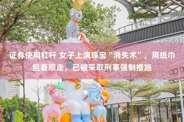 证券使用杠杆 女子上演珠宝“消失术”，用纸巾包着顺走，已被采取刑事强制措施