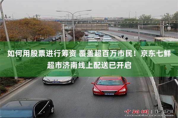 如何用股票进行筹资 覆盖超百万市民！京东七鲜超市济南线上配送已开启