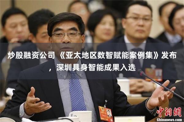 炒股融资公司 《亚太地区数智赋能案例集》发布，深圳具身智能成果入选