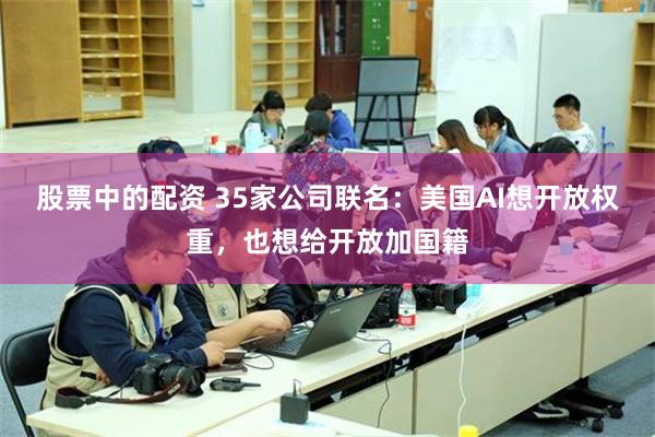 股票中的配资 35家公司联名：美国AI想开放权重，也想给开放加国籍