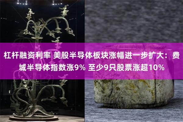 杠杆融资利率 美股半导体板块涨幅进一步扩大：费城半导体指数涨9% 至少9只股票涨超10%