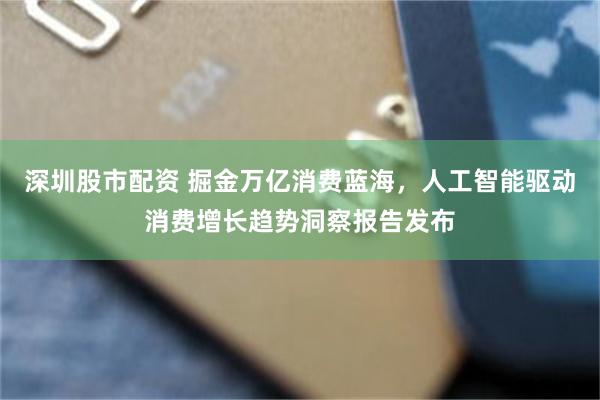 深圳股市配资 掘金万亿消费蓝海，人工智能驱动消费增长趋势洞察报告发布