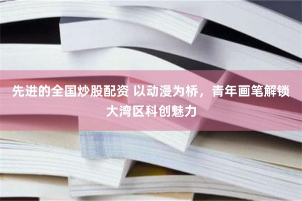 先进的全国炒股配资 以动漫为桥,青年画笔解锁大湾区科创魅力