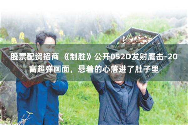 股票配资招商 《制胜》公开052D发射鹰击-20高超弹画面，悬着的心落进了肚子里