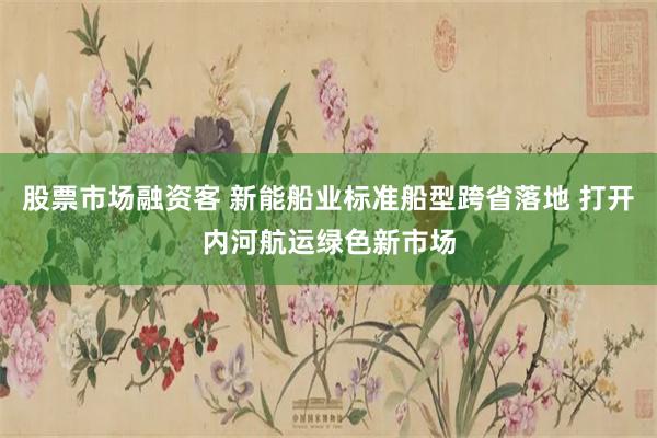 股票市场融资客 新能船业标准船型跨省落地 打开内河航运绿色新市场