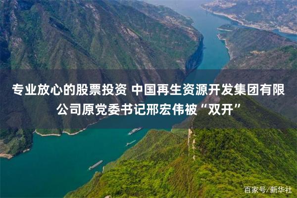 专业放心的股票投资 中国再生资源开发集团有限公司原党委书记邢宏伟被“双开”