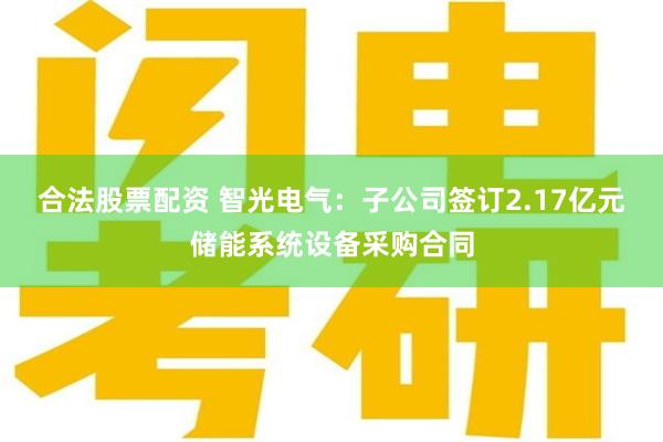 合法股票配资 智光电气：子公司签订2.17亿元储能系统设备采购合同