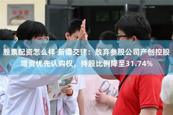 股票配资怎么样 新疆交建：放弃参股公司产创控股增资优先认购权，持股比例降至31.74%