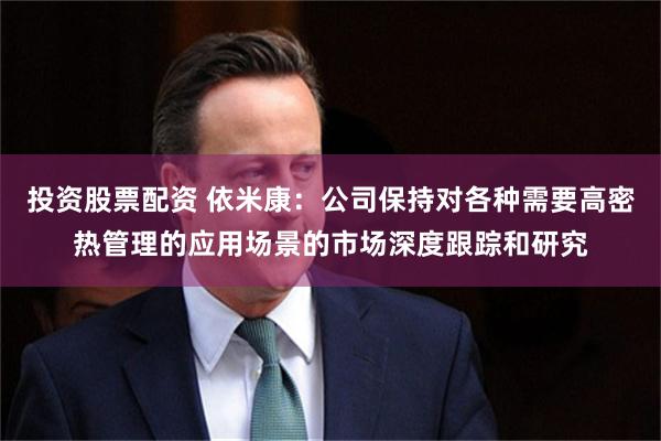 投资股票配资 依米康：公司保持对各种需要高密热管理的应用场景的市场深度跟踪和研究