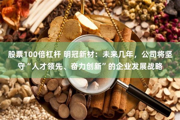 股票100倍杠杆 明冠新材：未来几年，公司将坚守“人才领先、奋力创新”的企业发展战略