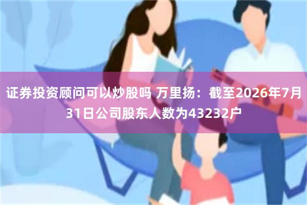 证券投资顾问可以炒股吗 万里扬：截至2026年7月31日公司股东人数为43232户