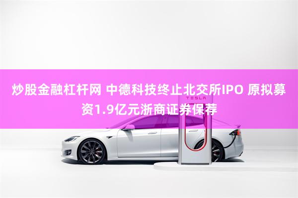 炒股金融杠杆网 中德科技终止北交所IPO 原拟募资1.9亿元浙商证券保荐