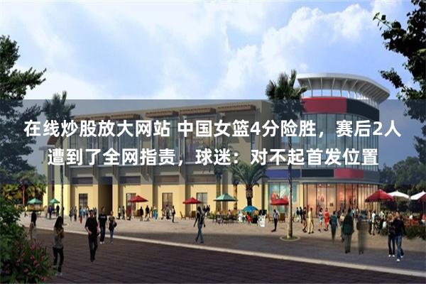 在线炒股放大网站 中国女篮4分险胜,赛后2人遭到了全网指责,球迷:对不起首发位置