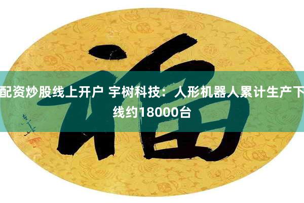 配资炒股线上开户 宇树科技：人形机器人累计生产下线约18000台