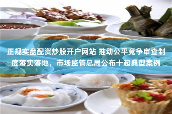正规实盘配资炒股开户网站 推动公平竞争审查制度落实落地，市场监管总局公布十起典型案例