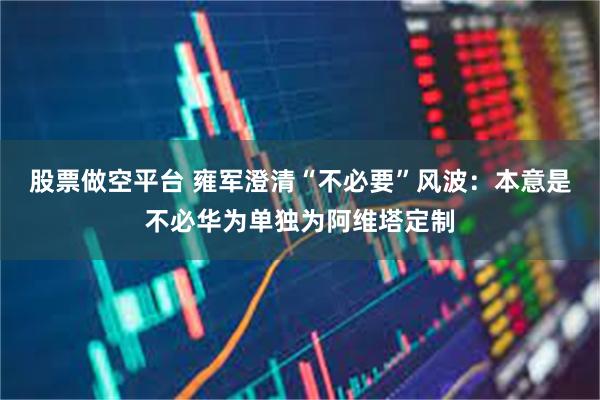 股票做空平台 雍军澄清“不必要”风波：本意是不必华为单独为阿维塔定制