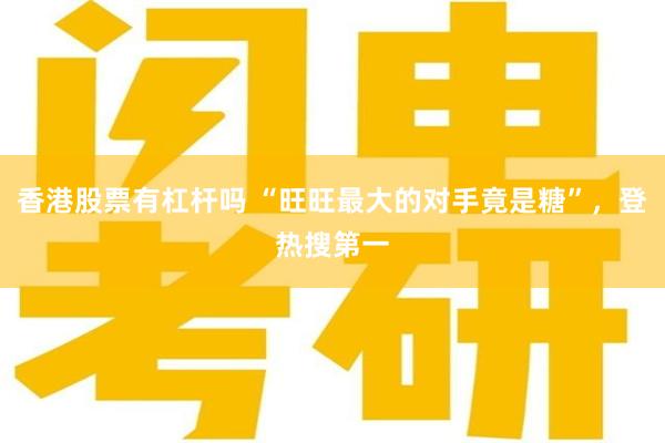 香港股票有杠杆吗 “旺旺最大的对手竟是糖”，登热搜第一