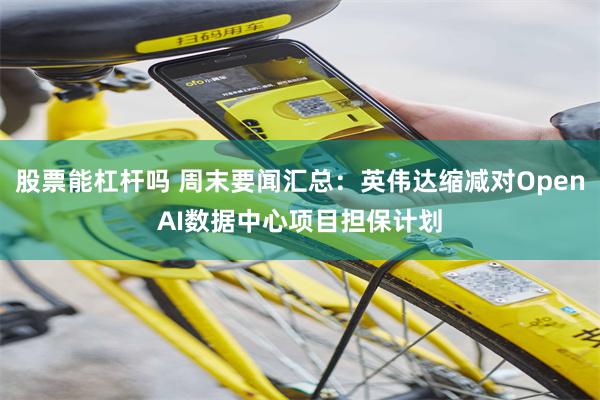 股票能杠杆吗 周末要闻汇总：英伟达缩减对OpenAI数据中心项目担保计划