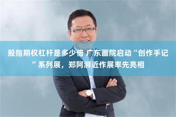 股指期权杠杆是多少倍 广东画院启动“创作手记”系列展，郑阿湃近作展率先亮相