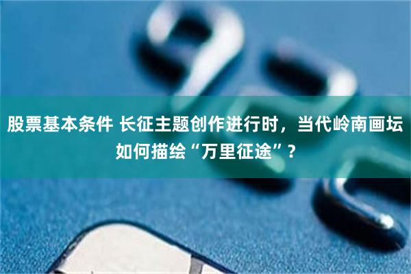 股票基本条件 长征主题创作进行时，当代岭南画坛如何描绘“万里征途”？