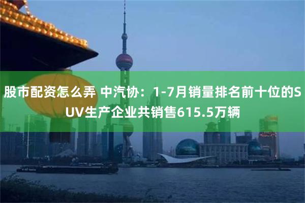股市配资怎么弄 中汽协：1-7月销量排名前十位的SUV生产企业共销售615.5万辆