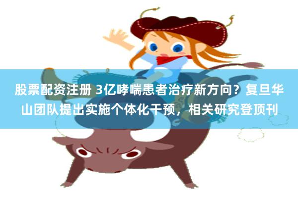 股票配资注册 3亿哮喘患者治疗新方向？复旦华山团队提出实施个体化干预，相关研究登顶刊
