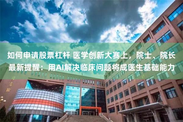 如何申请股票杠杆 医学创新大赛上，院士、院长最新提醒：用AI解决临床问题将成医生基础能力
