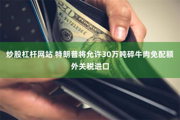 炒股杠杆网站 特朗普将允许30万吨碎牛肉免配额外关税进口