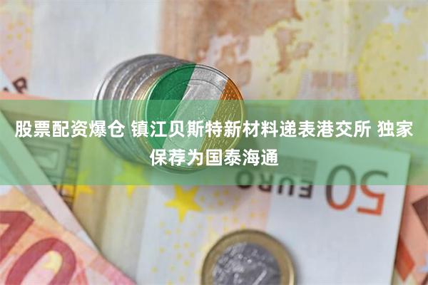 股票配资爆仓 镇江贝斯特新材料递表港交所 独家保荐为国泰海通
