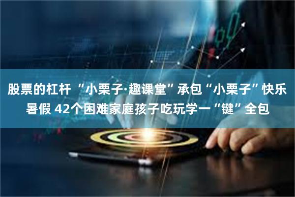 股票的杠杆 “小栗子·趣课堂”承包“小栗子”快乐暑假 42个困难家庭孩子吃玩学一“键”全包