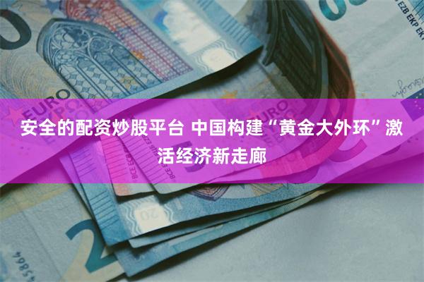 安全的配资炒股平台 中国构建“黄金大外环”激活经济新走廊