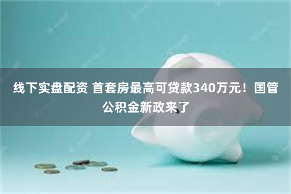 线下实盘配资 首套房最高可贷款340万元！国管公积金新政来了