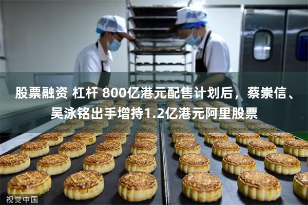 股票融资 杠杆 800亿港元配售计划后，蔡崇信、吴泳铭出手增持1.2亿港元阿里股票