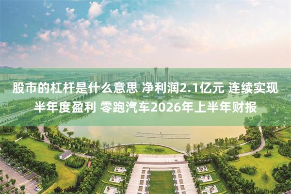 股市的杠杆是什么意思 净利润2.1亿元 连续实现半年度盈利 零跑汽车2026年上半年财报