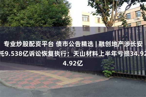 专业炒股配资平台 债市公告精选 | 融创地产涉长安信托9.538亿诉讼恢复执行；天山材料上半年亏损34.92亿
