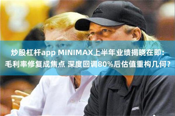 炒股杠杆app MINIMAX上半年业绩揭晓在即:毛利率修复成焦点 深度回调80%后估值重构几何?