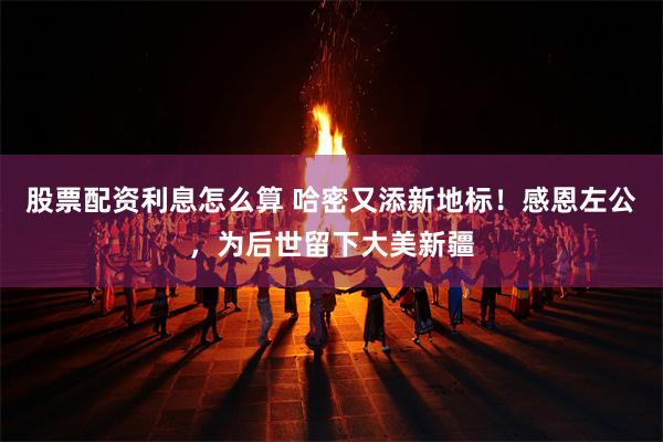 股票配资利息怎么算 哈密又添新地标！感恩左公，为后世留下大美新疆