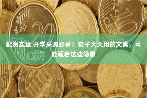 配资实盘 开学采购必看！孩子天天用的文具，可能藏着这些隐患