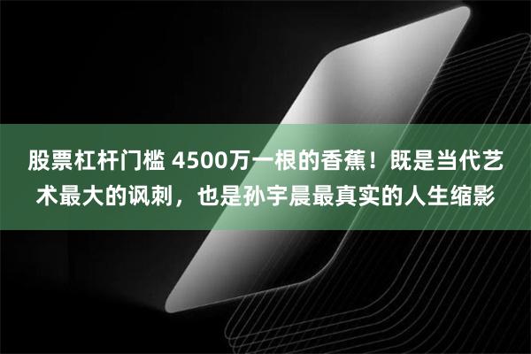 股票杠杆门槛 4500万一根的香蕉！既是当代艺术最大的讽刺，也是孙宇晨最真实的人生缩影