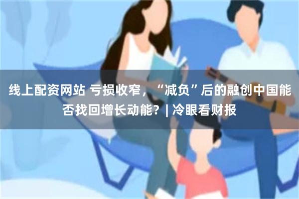 线上配资网站 亏损收窄,“减负”后的融创中国能否找回增长动能?| 冷眼看财报
