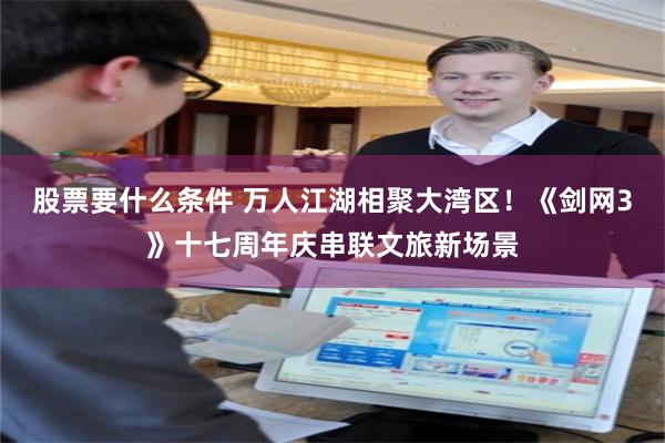 股票要什么条件 万人江湖相聚大湾区！《剑网3》十七周年庆串联文旅新场景