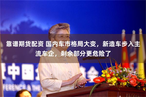 靠谱期货配资 国内车市格局大变，新造车步入主流车企，剩余部分更危险了
