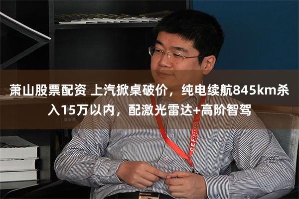 萧山股票配资 上汽掀桌破价，纯电续航845km杀入15万以内，配激光雷达+高阶智驾