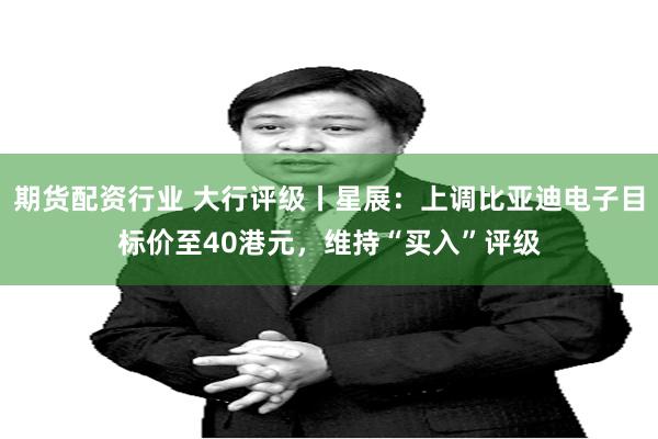 期货配资行业 大行评级丨星展:上调比亚迪电子目标价至40港元,维持“买入”评级