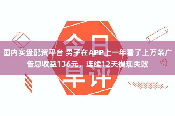 国内实盘配资平台 男子在APP上一年看了上万条广告总收益136元,连续12天提现失败